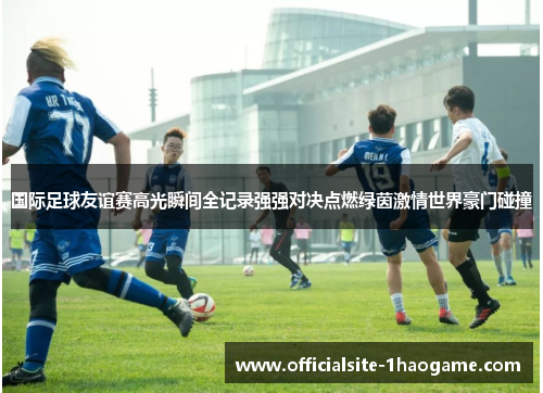 国际足球友谊赛高光瞬间全记录强强对决点燃绿茵激情世界豪门碰撞