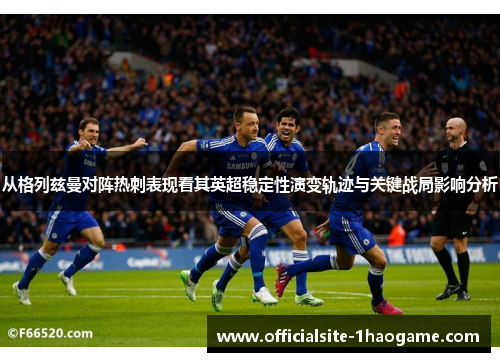 从格列兹曼对阵热刺表现看其英超稳定性演变轨迹与关键战局影响分析
