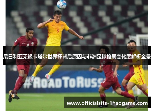 尼日利亚无缘卡塔尔世界杯背后原因与非洲足球格局变化度解析全景