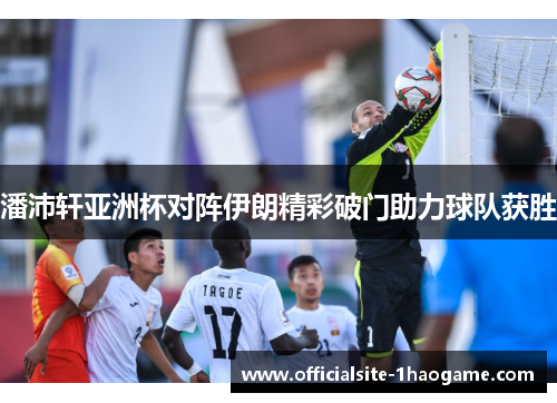 潘沛轩亚洲杯对阵伊朗精彩破门助力球队获胜 潘沛轩亚洲杯对阵伊朗精彩破门助力球队获胜