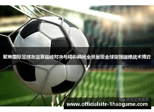 聚焦国际足球友谊赛巅峰对决与精彩瞬间全景呈现全球豪强碰撞战术博弈