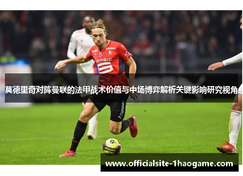 莫德里奇对阵曼联的法甲战术价值与中场博弈解析关键影响研究视角 莫德里奇对阵曼联的法甲战术价值与中场博弈解析关键影响研究视角