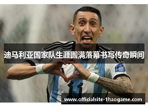 迪马利亚国家队生涯圆满落幕书写传奇瞬间