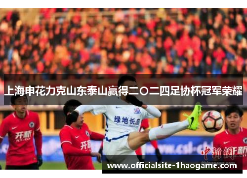 上海申花力克山东泰山赢得二〇二四足协杯冠军荣耀 上海申花力克山东泰山赢得二〇二四足协杯冠军荣耀
