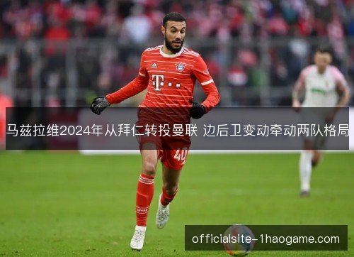 马兹拉维2024年从拜仁转投曼联 边后卫变动牵动两队格局 马兹拉维2024年从拜仁转投曼联 边后卫变动牵动两队格局